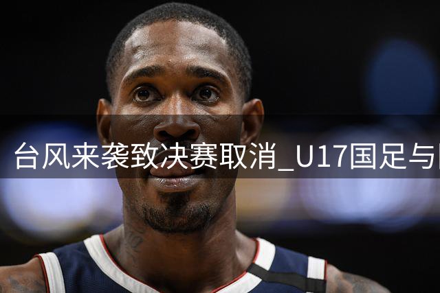台风来袭致决赛取消 U17国足与阿森纳共享明日之星冠军殊荣