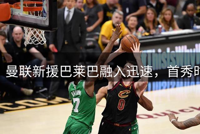 曼联新援巴莱巴融入迅速，首秀时间渐明朗