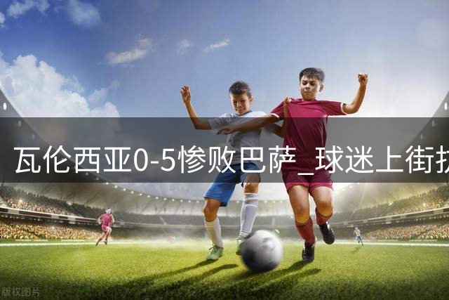 瓦伦西亚0-5惨败巴萨 球迷上街抗议老板林荣福