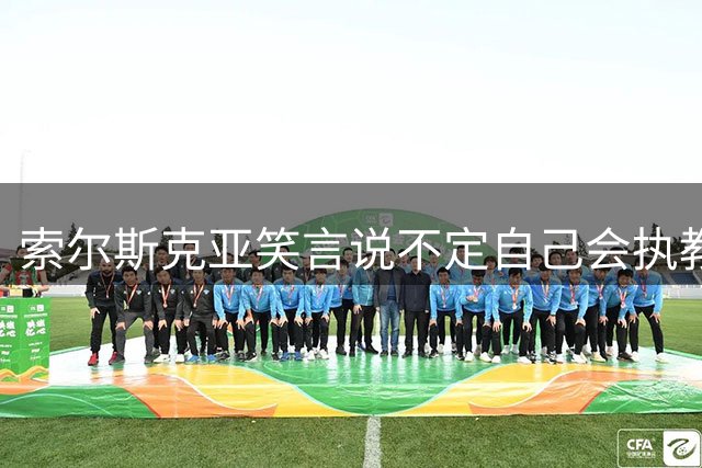 索尔斯克亚笑言说不定自己会执教国足：有机会进下一届世界杯