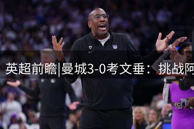 英超前瞻|曼城3-0考文垂：挑战阿森纳，马雷斯卡准备好了吗