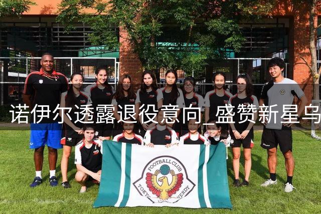 诺伊尔透露退役意向 盛赞新星乌尔比希潜力无限